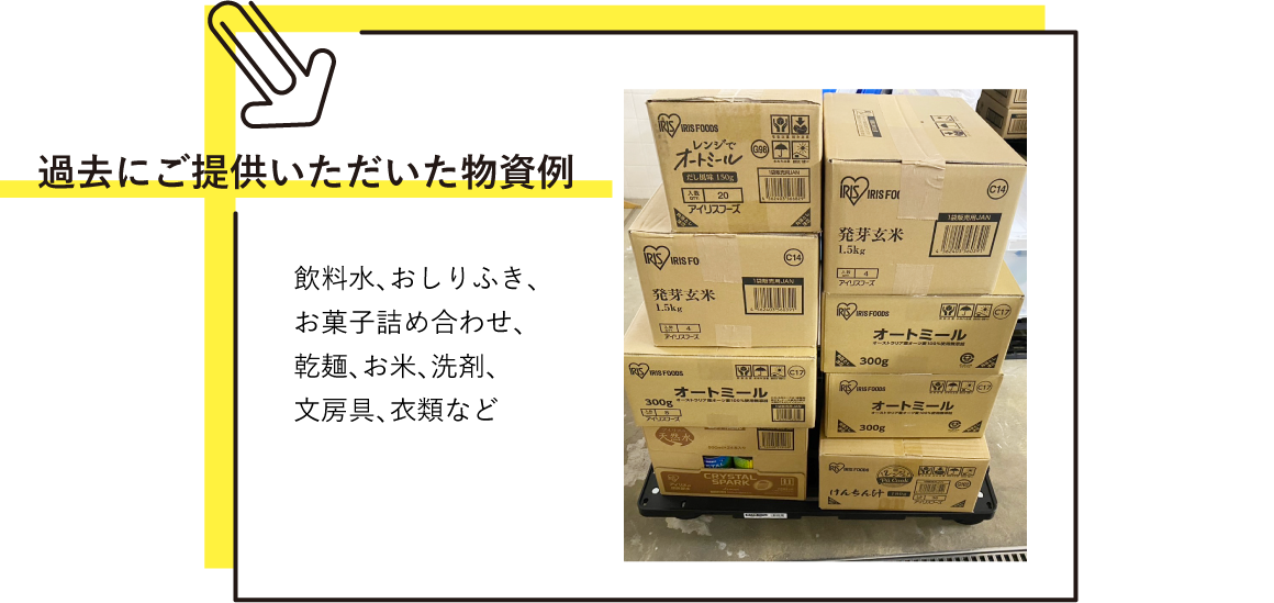 過去にご提供いただいた物資例 飲料水、おしりふき、お菓子詰め合わせ、乾麺、お米、洗剤、文房具、衣類など